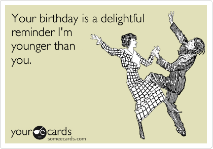 Your birthday is a delightful
reminder I'm 
younger than
you.