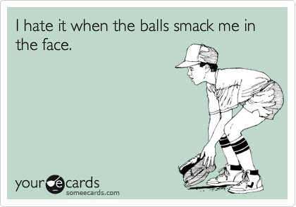 I hate it when the balls smack me in the face. 
