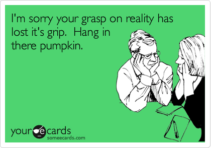 I'm sorry your grasp on reality has lost it's grip.  Hang in
there pumpkin.