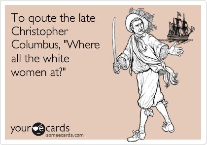 To qoute the late
Christopher
Columbus, "Where
all the white
women at?"