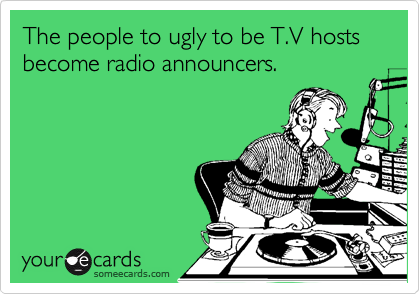 The people to ugly to be T.V hosts become radio announcers. 