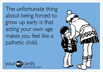 The unfortunate thing
about being forced to
grow up early is that
acting your own age
makes you feel like a
pathetic child.