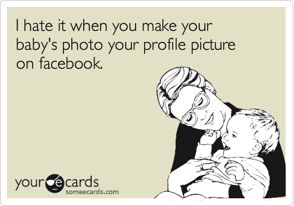 I hate it when you make your baby's photo your profile picture on facebook.