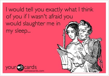 I would tell you exactly what I think of you if I wasn't afraid you
would slaughter me in
my sleep...