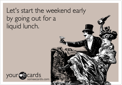 Let's start the weekend early
by going out for a 
liquid lunch.