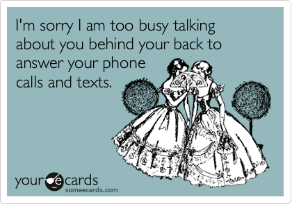 I'm sorry I am too busy talking about you behind your back to answer your phone
calls and texts.