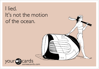 I lied.  
It's not the motion 
of the ocean.