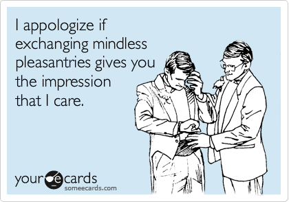 I appologize if 
exchanging mindless 
pleasantries gives you 
the impression 
that I care.