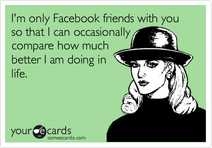 I'm only Facebook friends with you so that I can occasionally
compare how much
better I am doing in
life.