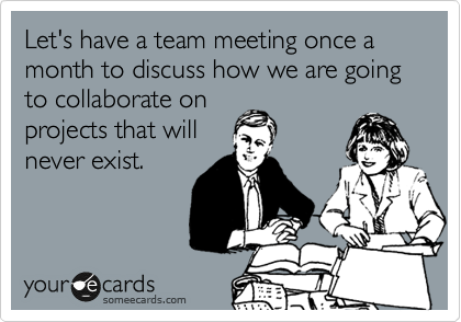 Let's have a team meeting once a month to discuss how we are going to collaborate on
projects that will
never exist.