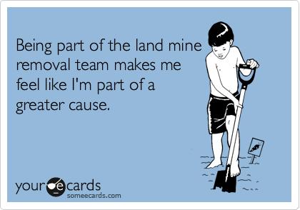 
Being part of the land mine
removal team makes me
feel like I'm part of a
greater cause.