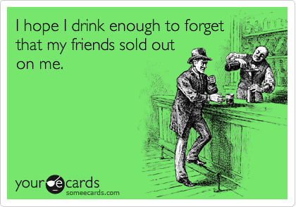 I hope I drink enough to forget
that my friends sold out
on me.