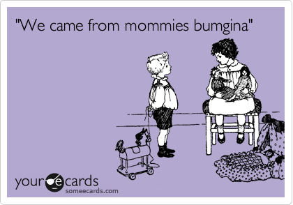 "We came from mommies bumgina"