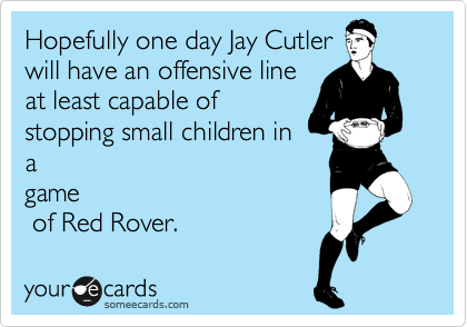 Hopefully one day Jay Cutler
will have an offensive line
at least capable of
stopping small children in
a
game
 of Red Rover.