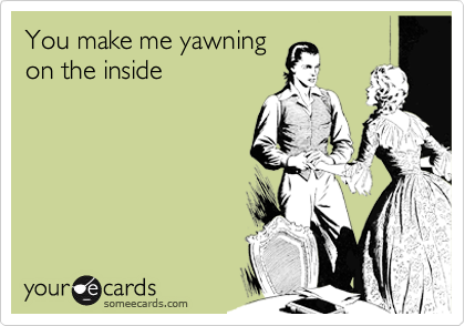 You make me yawning
on the inside