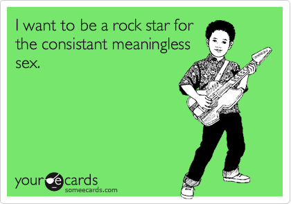 I want to be a rock star for
the consistant meaningless
sex.