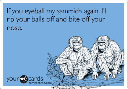 If you eyeball my sammich again, I'll rip your balls off and bite off your nose.