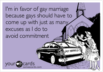 I'm in favor of gay marriage
because gays should have to
come up with just as many
excuses as I do to
avoid commitment