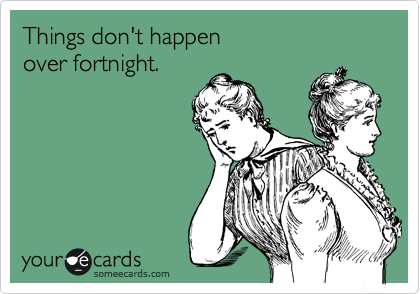 Things don't happen
over fortnight.