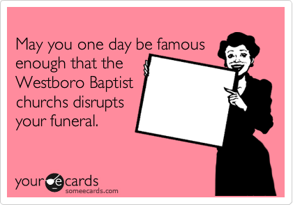 
May you one day be famous
enough that the
Westboro Baptist
churchs disrupts  
your funeral.