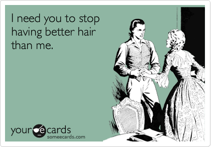I need you to stop 
having better hair 
than me.