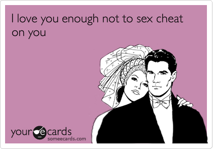 I love you enough not to sex cheat on you