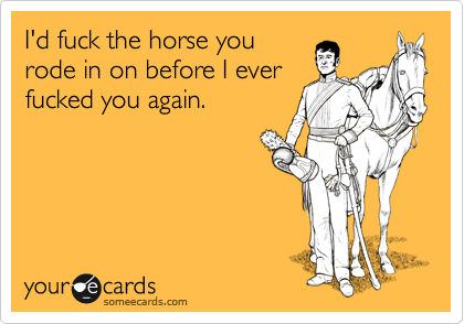 I'd fuck the horse you
rode in on before I ever
fucked you again.