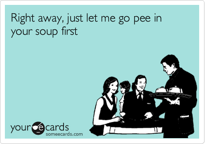 Right away, just let me go pee in your soup first