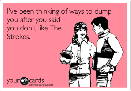 I've been thinking of ways to dump you after you said
you don't like The
Strokes. 