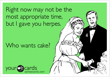 Right now may not be the
most appropriate time,
but I gave you herpes.


Who wants cake?