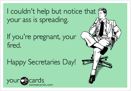 I couldn't help but notice that
your ass is spreading. 

If you're pregnant, your
fired.

Happy Secretaries Day!