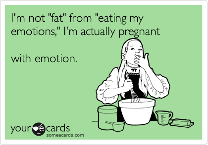 I'm not "fat" from "eating my emotions," I'm actually pregnant

with emotion.