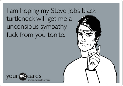 I am hoping my Steve Jobs black turtleneck will get me a
unconsious sympathy
fuck from you tonite.