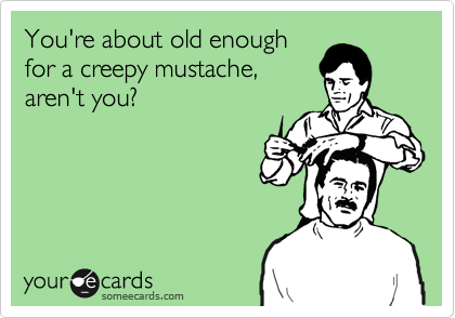 You're about old enough
for a creepy mustache,
aren't you?