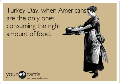 Turkey Day, when Americans
are the only ones
consuming the right
amount of food.
