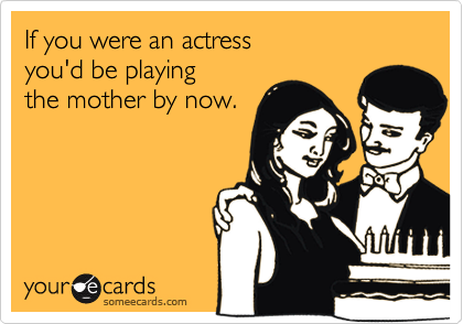 If you were an actress 
you'd be playing
the mother by now.