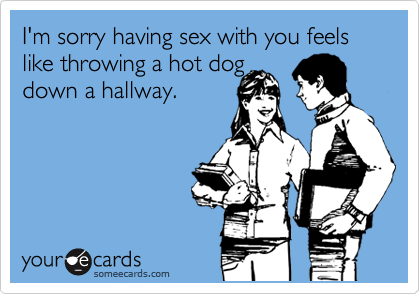 I'm sorry having sex with you feels like throwing a hot dog
down a hallway.