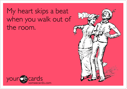 My heart skips a beat
when you walk out of
the room.