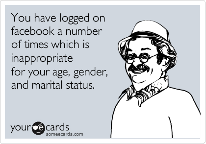 You have logged on
facebook a number 
of times which is
inappropriate 
for your age, gender, 
and marital status.