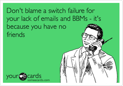 Don't blame a switch failure for your lack of emails and BBMs - it's because you have no
friends
