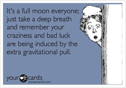 It's a full moon everyone;
just take a deep breath
and remember your
craziness and bad luck
are being induced by the
extra gravitational pull.