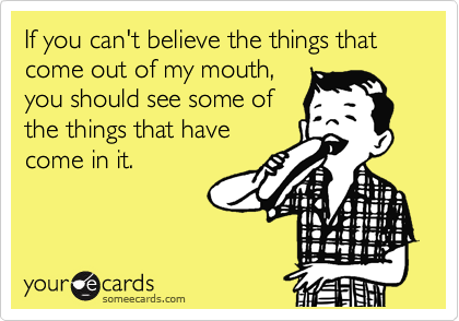 If you can't believe the things that come out of my mouth,
you should see some of
the things that have
come in it.