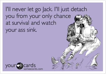 I'll never let go Jack. I'll just detach you from your only chance
at survival and watch
your ass sink. 