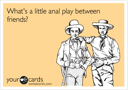 What's a little anal play between friends?
