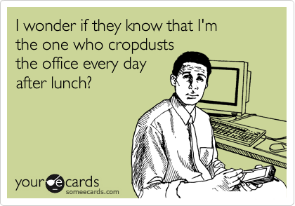 I wonder if they know that I'm
the one who cropdusts
the office every day
after lunch?