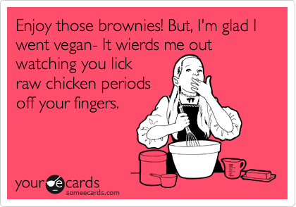 Enjoy those brownies! But, I'm glad I went vegan- It wierds me out watching you lick 
raw chicken periods
off your fingers.
