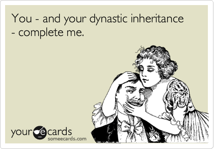 You - and your dynastic inheritance - complete me.