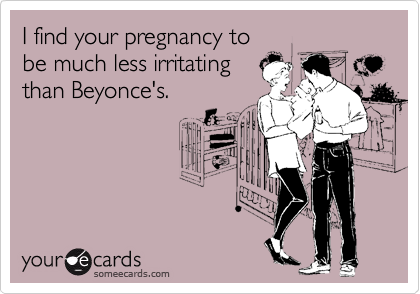 I find your pregnancy to
be much less irritating
than Beyonce's.