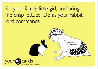 Kill your family little girl, and bring me crisp lettuce. Do as your rabbit lord commands!