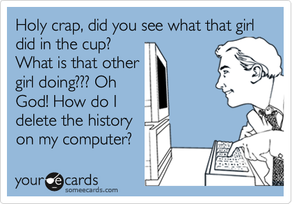 Holy crap, did you see what that girl did in the cup? 
What is that other
girl doing??? Oh
God! How do I
delete the history
on my computer?